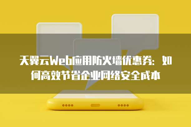 天翼云Web应用防火墙优惠券:如何高效节省企业网络安全成本