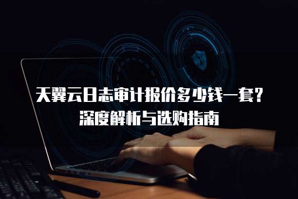 天翼云日志审计报价多少钱一套?深度解析与选购指南