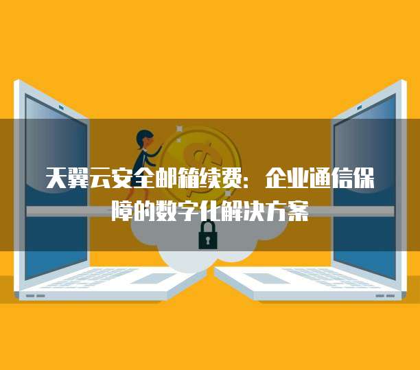 天翼云安全邮箱续费:企业通信保障的数字化解决方案