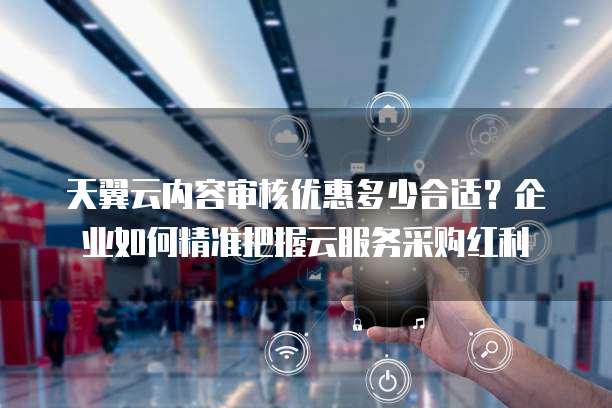 天翼云内容审核优惠多少合适?企业如何精准把握云服务采购红利