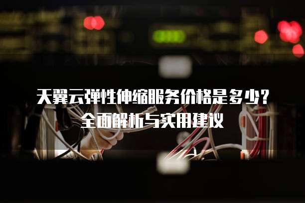 天翼云弹性伸缩服务价格是多少?全面解析与实用建议