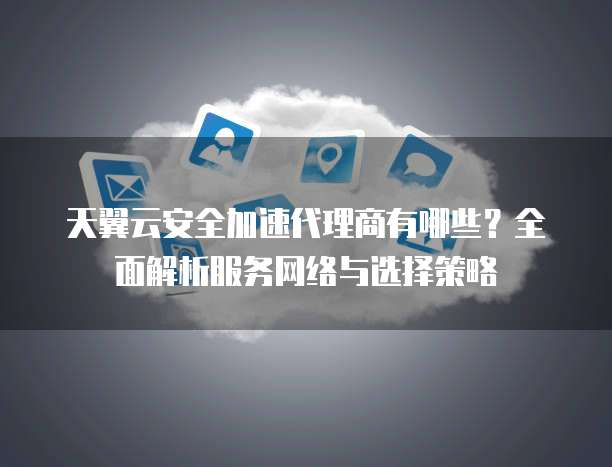 天翼云安全加速代理商有哪些?全面解析服务网络与选择策略