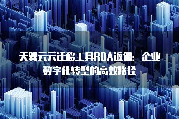 天翼云云迁移工具RDA返佣:企业数字化转型的高效路径