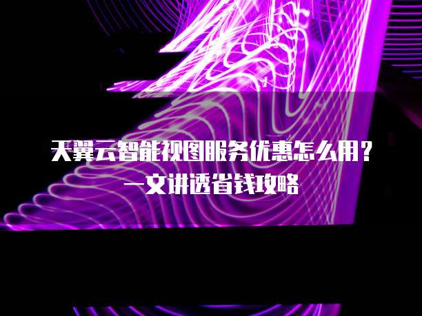 天翼云智能视图服务优惠怎么用?一文讲透省钱攻略