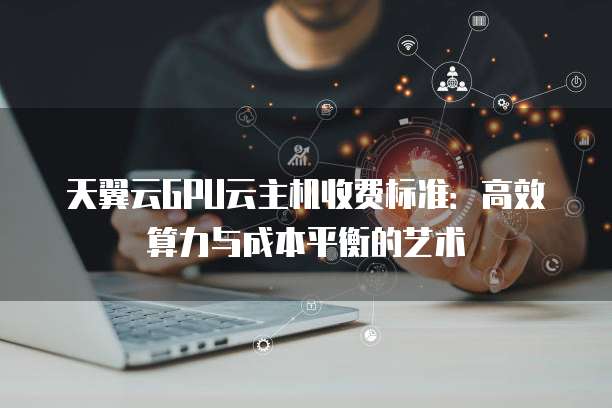 天翼云GPU云主机收费标准:高效算力与成本平衡的艺术