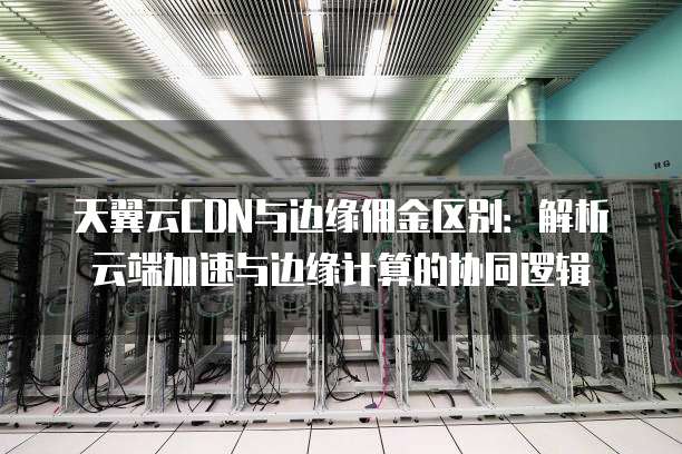 天翼云CDN与边缘佣金区别:解析云端加速与边缘计算的协同逻辑