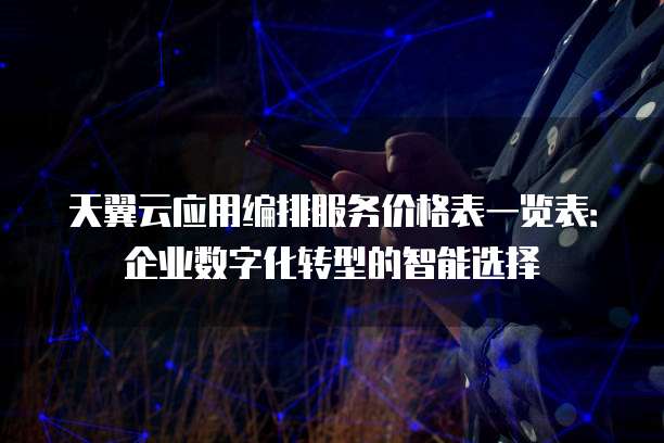 天翼云应用编排服务价格表一览表:企业数字化转型的智能选择