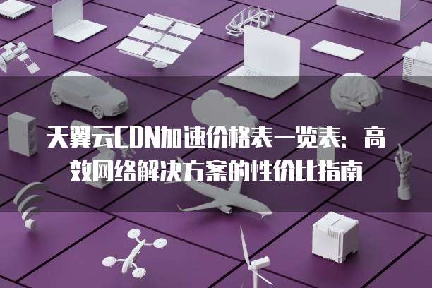 天翼云CDN加速价格表一览表:高效网络解决方案的性价比指南