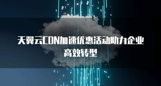 天翼云CDN加速优惠活动助力企业高效转型