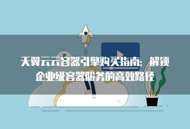 天翼云云容器引擎购买指南:解锁企业级容器服务的高效路径