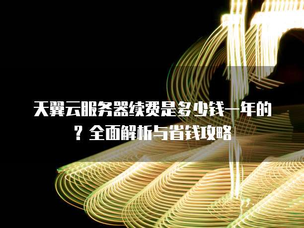 天翼云服务器续费是多少钱一年的?全面解析与省钱攻略