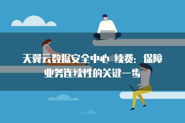 天翼云数据安全中心 续费:保障业务连续性的关键一步