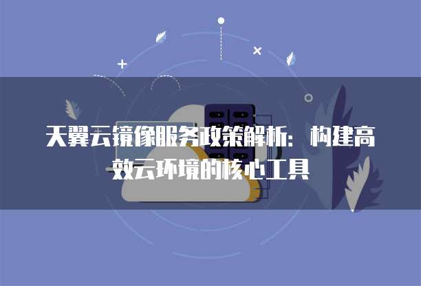 天翼云镜像服务政策解析:构建高效云环境的核心工具
