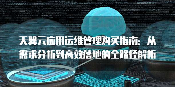 天翼云应用运维管理购买指南:从需求分析到高效落地的全路径解析