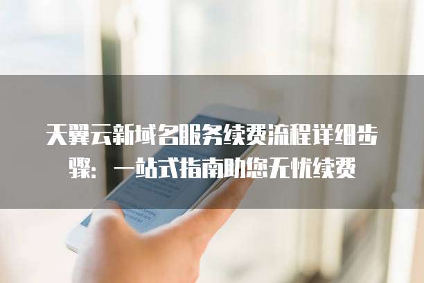 天翼云新域名服务续费流程详细步骤:一站式指南助您无忧续费