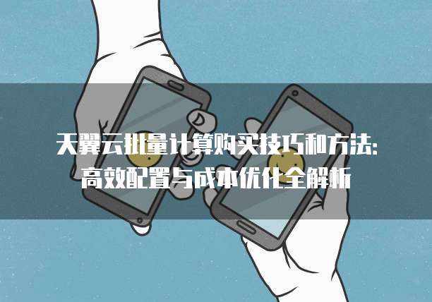 天翼云批量计算购买技巧和方法:高效配置与成本优化全解析