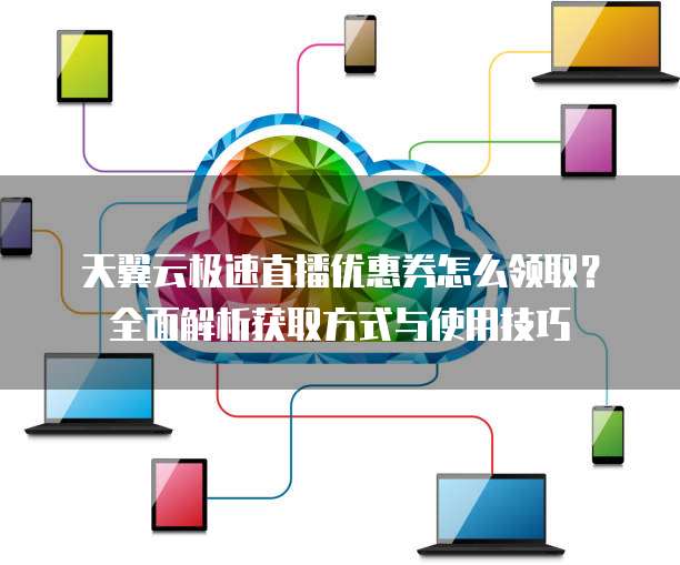 天翼云极速直播优惠券怎么领取?全面解析获取方式与使用技巧