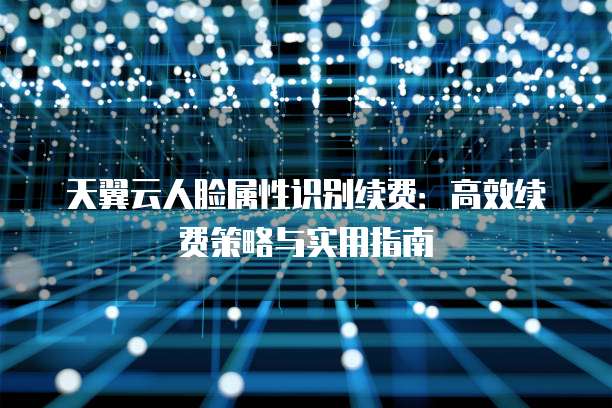天翼云人脸属性识别续费:高效续费策略与实用指南