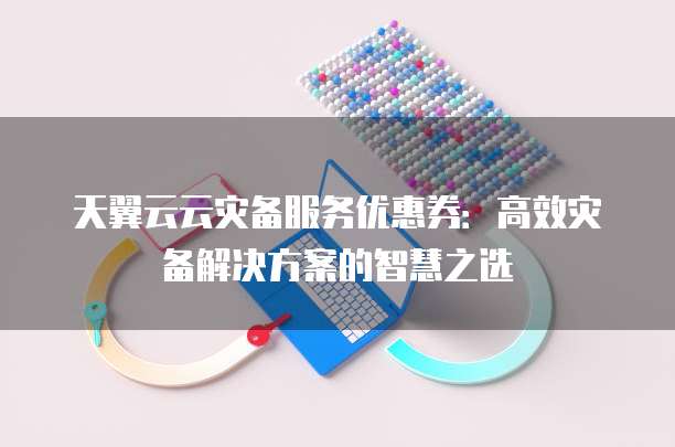 天翼云云灾备服务优惠券:高效灾备解决方案的智慧之选