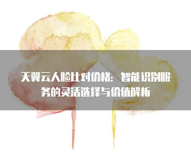 天翼云人脸比对价格:智能识别服务的灵活选择与价值解析