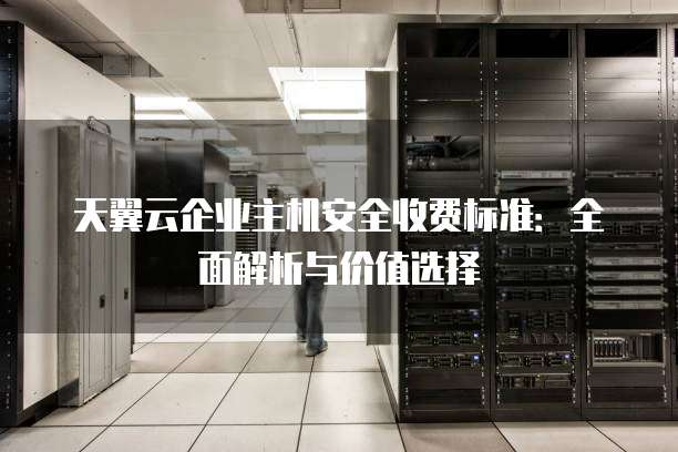 天翼云企业主机安全收费标准:全面解析与价值选择