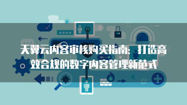 天翼云内容审核购买指南:打造高效合规的数字内容管理新范式