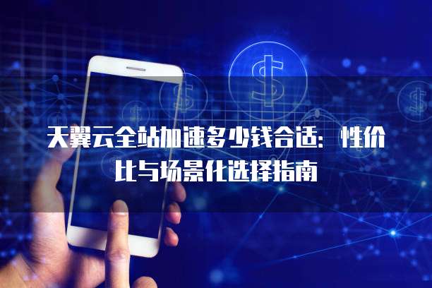天翼云全站加速多少钱合适:性价比与场景化选择指南