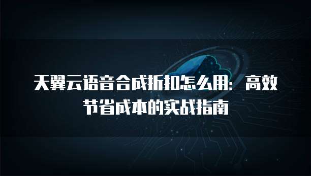 天翼云语音合成折扣怎么用:高效节省成本的实战指南