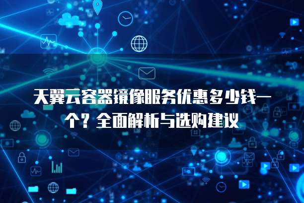 天翼云容器镜像服务优惠多少钱一个?全面解析与选购建议