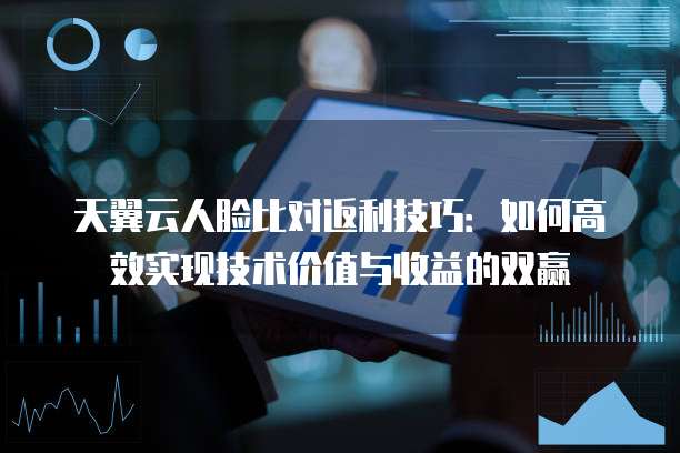 天翼云人脸比对返利技巧:如何高效实现技术价值与收益的双赢