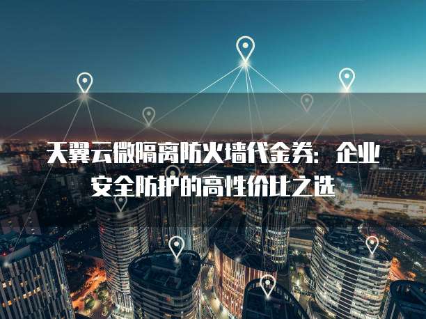 天翼云微隔离防火墙代金券:企业安全防护的高性价比之选
