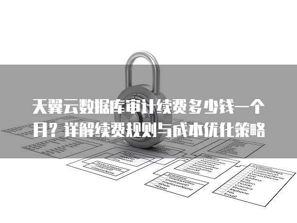 天翼云数据库审计续费多少钱一个月?详解续费规则与成本优化策略