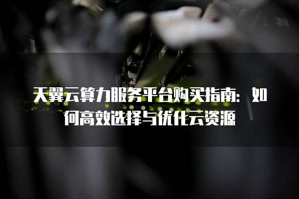 天翼云算力服务平台购买指南:如何高效选择与优化云资源