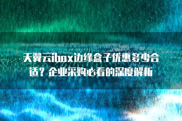 天翼云ibox边缘盒子优惠多少合适?企业采购必看的深度解析
