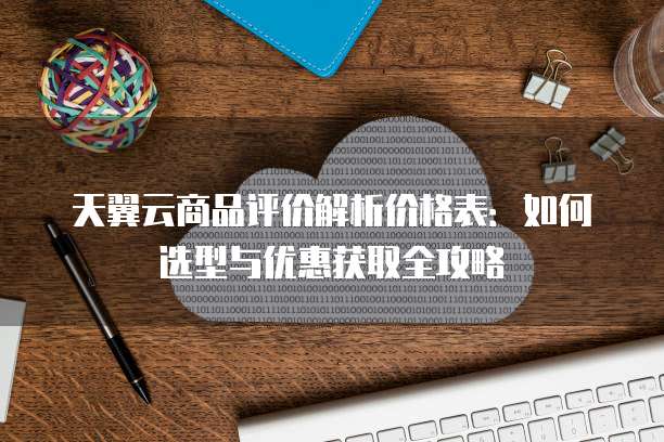 天翼云商品评价解析价格表:如何选型与优惠获取全攻略