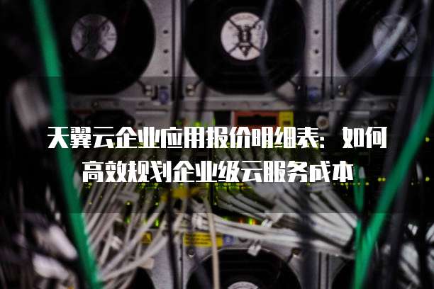 天翼云企业应用报价明细表:如何高效规划企业级云服务成本