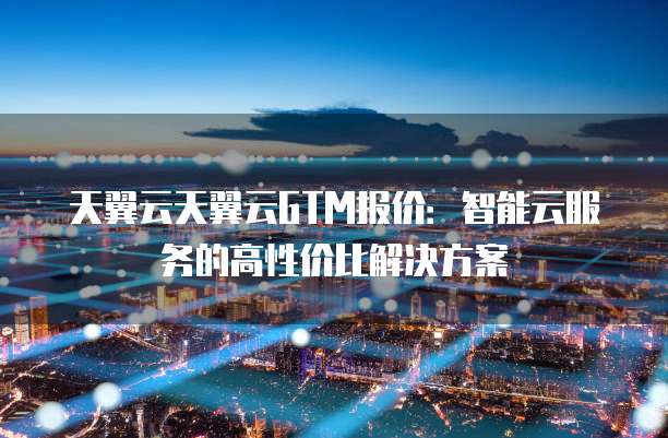 天翼云天翼云GTM报价:智能云服务的高性价比解决方案