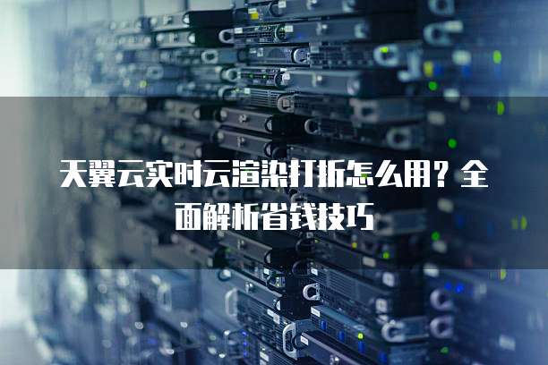 天翼云实时云渲染打折怎么用？全面解析省钱技巧