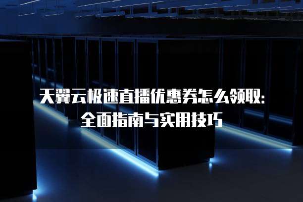天翼云极速直播优惠券怎么领取:全面指南与实用技巧
