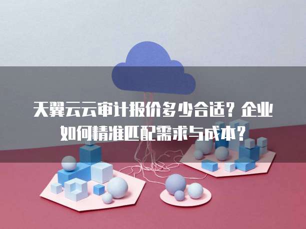 天翼云云审计报价多少合适？企业如何精准匹配需求与成本？