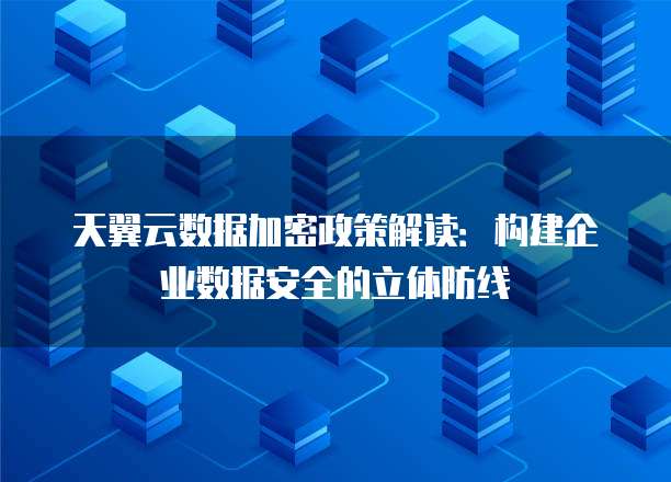 天翼云数据加密政策解读:构建企业数据安全的立体防线