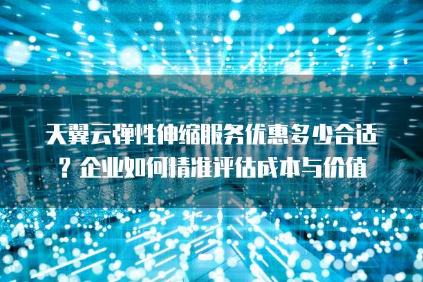 天翼云弹性伸缩服务优惠多少合适?企业如何精准评估成本与价值