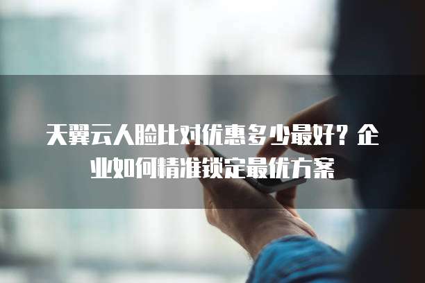 天翼云人脸比对优惠多少最好?企业如何精准锁定最优方案