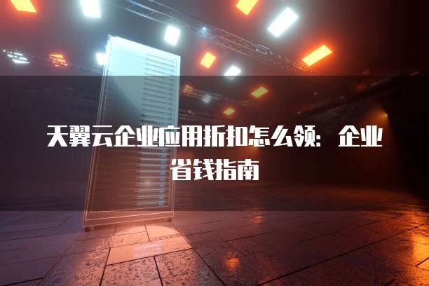 天翼云企业应用折扣怎么领:企业省钱指南