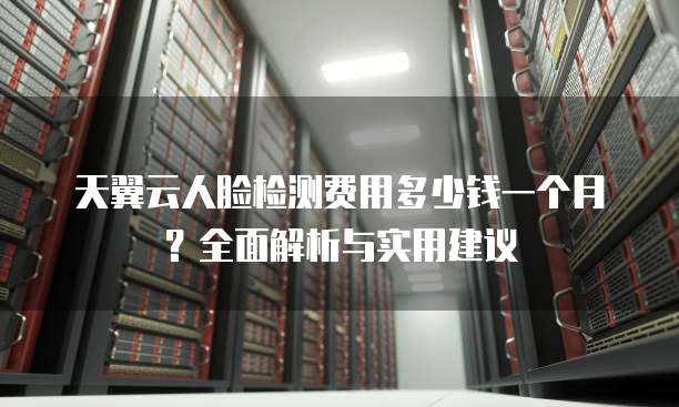 天翼云人脸检测费用多少钱一个月?全面解析与实用建议
