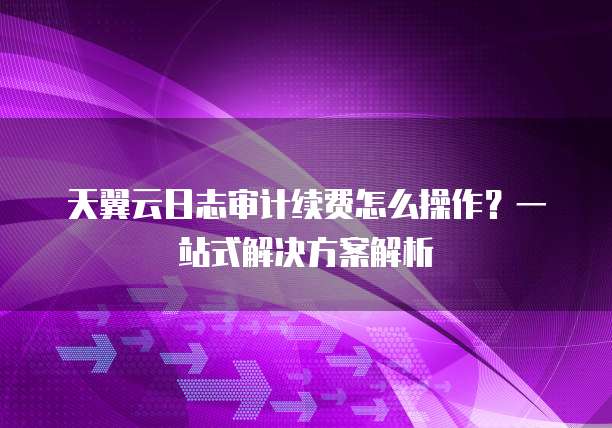 天翼云日志审计续费怎么操作?一站式解决方案解析