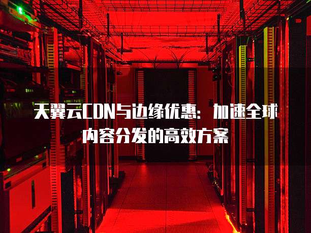 天翼云CDN与边缘优惠:加速全球内容分发的高效方案