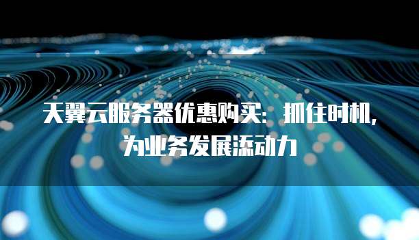 天翼云服务器优惠购买:抓住时机,为业务发展添动力