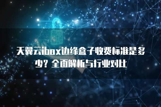 天翼云ibox边缘盒子收费标准是多少?全面解析与行业对比