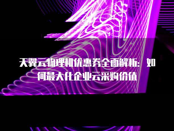 天翼云物理机优惠券全面解析:如何最大化企业云采购价值